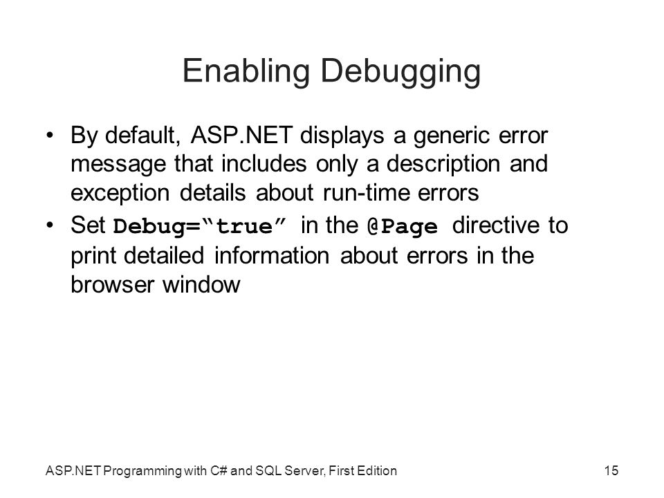 Enabling Debugging By default, ASP.NET displays a generic error message that includes only a description and exception details about run-time errors Set Debug= true in directive to print detailed information about errors in the browser window ASP.NET Programming with C# and SQL Server, First Edition15