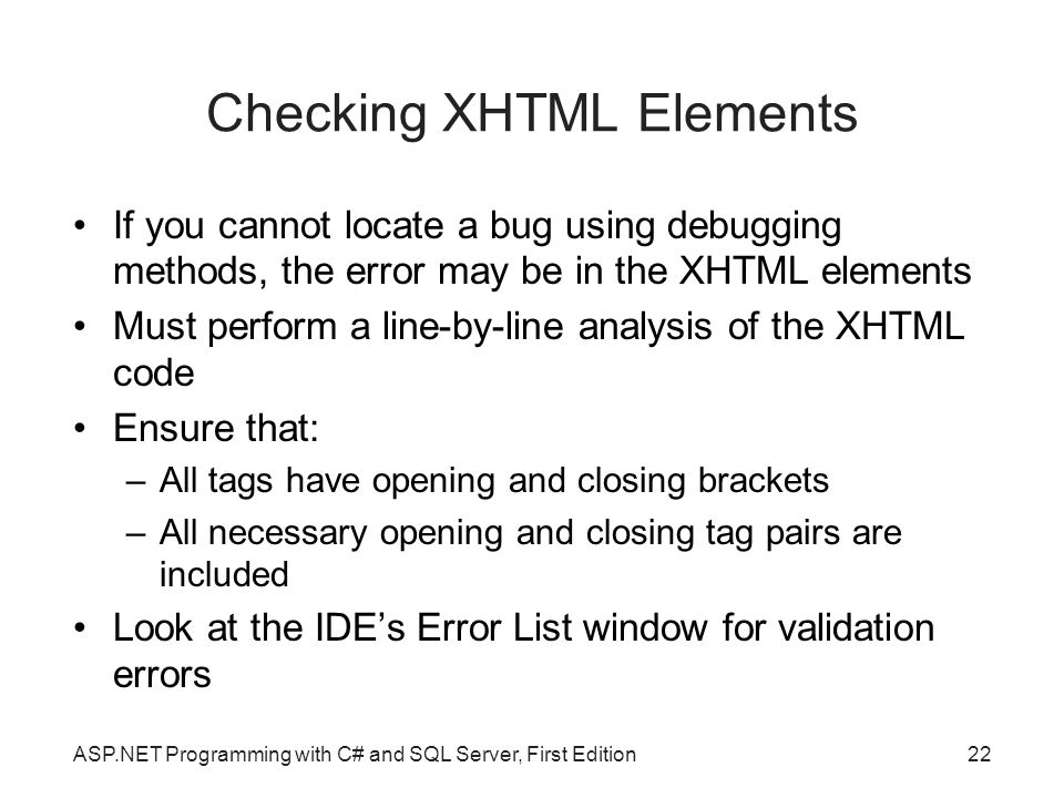 Checking XHTML Elements If you cannot locate a bug using debugging methods, the error may be in the XHTML elements Must perform a line-by-line analysis of the XHTML code Ensure that: –All tags have opening and closing brackets –All necessary opening and closing tag pairs are included Look at the IDE’s Error List window for validation errors ASP.NET Programming with C# and SQL Server, First Edition22