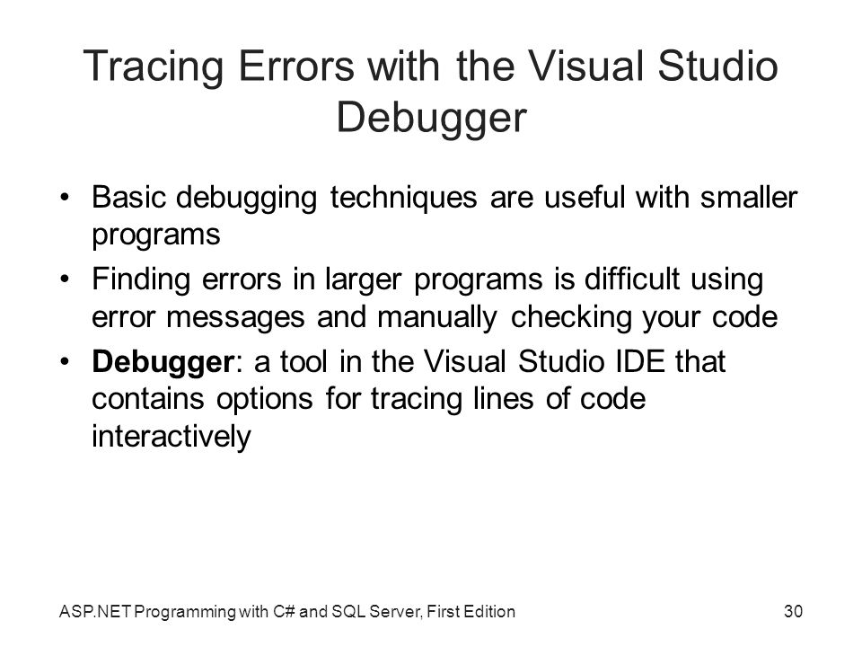 Tracing Errors with the Visual Studio Debugger Basic debugging techniques are useful with smaller programs Finding errors in larger programs is difficult using error messages and manually checking your code Debugger: a tool in the Visual Studio IDE that contains options for tracing lines of code interactively ASP.NET Programming with C# and SQL Server, First Edition30