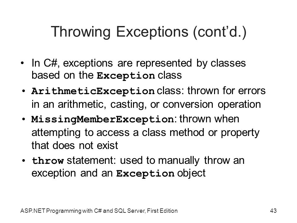 Throwing Exceptions (cont’d.)‏ In C#, exceptions are represented by classes based on the Exception class ArithmeticException class: thrown for errors in an arithmetic, casting, or conversion operation MissingMemberException : thrown when attempting to access a class method or property that does not exist throw statement: used to manually throw an exception and an Exception object ASP.NET Programming with C# and SQL Server, First Edition43