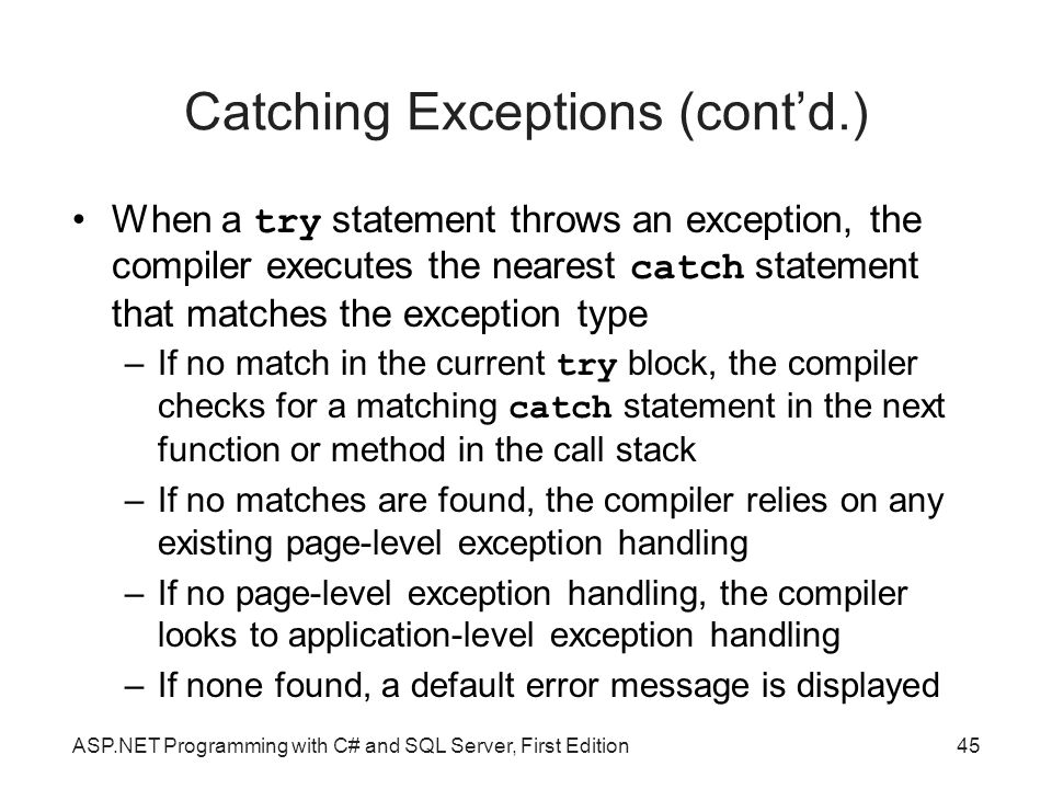 Catching Exceptions (cont’d.) When a try statement throws an exception, the compiler executes the nearest catch statement that matches the exception type –If no match in the current try block, the compiler checks for a matching catch statement in the next function or method in the call stack –If no matches are found, the compiler relies on any existing page-level exception handling –If no page-level exception handling, the compiler looks to application-level exception handling –If none found, a default error message is displayed ASP.NET Programming with C# and SQL Server, First Edition45