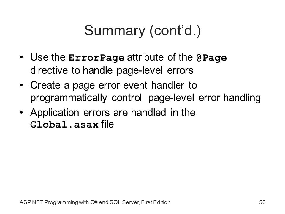 Summary (cont’d.)‏ Use the ErrorPage attribute of directive to handle page-level errors Create a page error event handler to programmatically control page-level error handling Application errors are handled in the Global.asax file ASP.NET Programming with C# and SQL Server, First Edition56