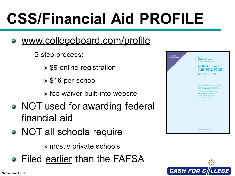  Copyright 2008 CSS/Financial Aid PROFILE   –2 step process: »$9 online registration »$16 per school »fee waiver built into website NOT used for awarding federal financial aid NOT all schools require »mostly private schools Filed earlier than the FAFSA