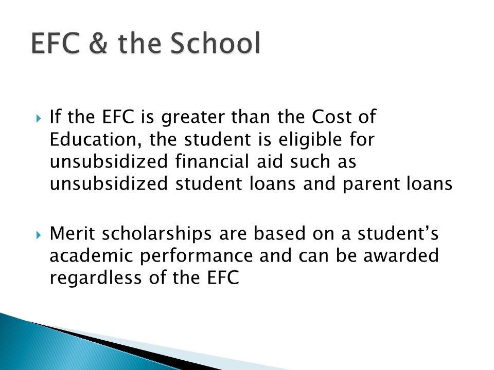 If the EFC is greater than the Cost of Education, the student is eligible for unsubsidized financial aid such as unsubsidized student loans and parent loans  Merit scholarships are based on a student’s academic performance and can be awarded regardless of the EFC