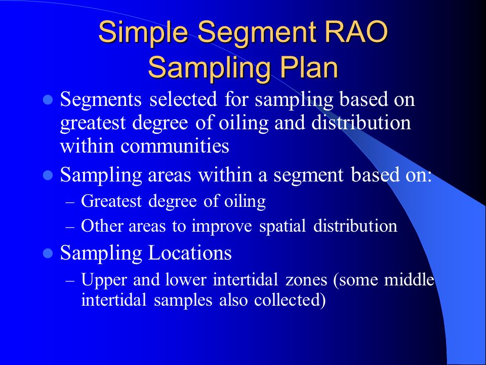 Simple Segment RAO Sampling Plan Segments selected for sampling based on greatest degree of oiling and distribution within communities Sampling areas within a segment based on: – Greatest degree of oiling – Other areas to improve spatial distribution Sampling Locations – Upper and lower intertidal zones (some middle intertidal samples also collected)