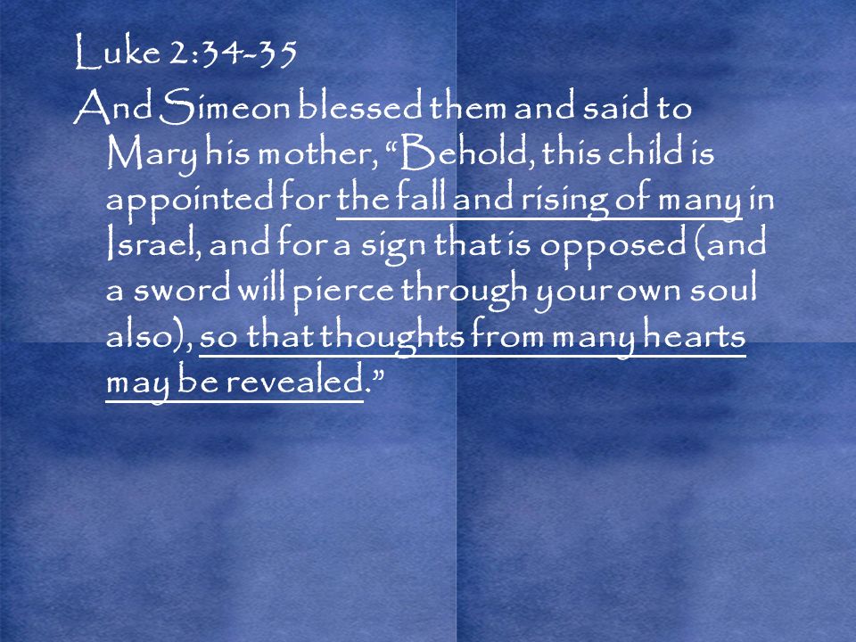 Luke 2:34-35 And Simeon blessed them and said to Mary his mother, Behold, this child is appointed for the fall and rising of many in Israel, and for a sign that is opposed (and a sword will pierce through your own soul also), so that thoughts from many hearts may be revealed.