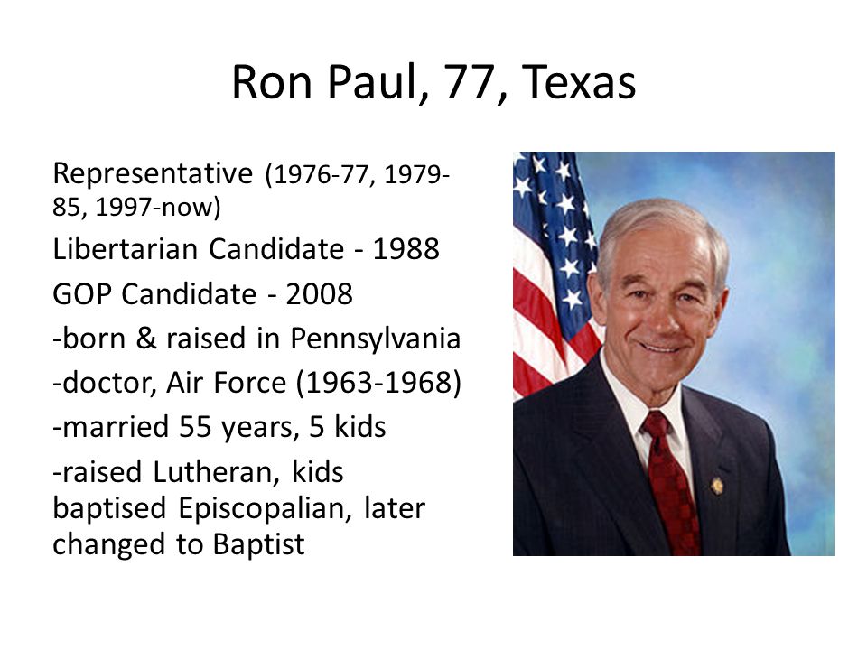 Ron Paul, 77, Texas Representative ( , , 1997-now) Libertarian Candidate GOP Candidate born & raised in Pennsylvania -doctor, Air Force ( ) -married 55 years, 5 kids -raised Lutheran, kids baptised Episcopalian, later changed to Baptist