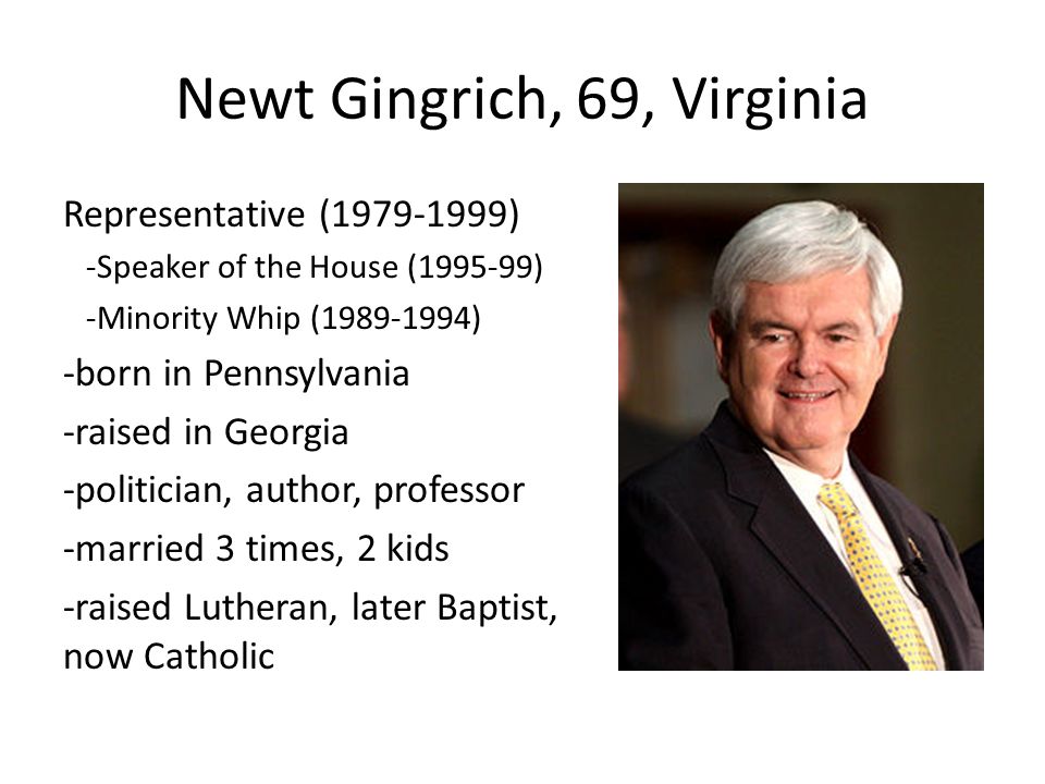 Newt Gingrich, 69, Virginia Representative ( ) -Speaker of the House ( ) -Minority Whip ( ) -born in Pennsylvania -raised in Georgia -politician, author, professor -married 3 times, 2 kids -raised Lutheran, later Baptist, now Catholic