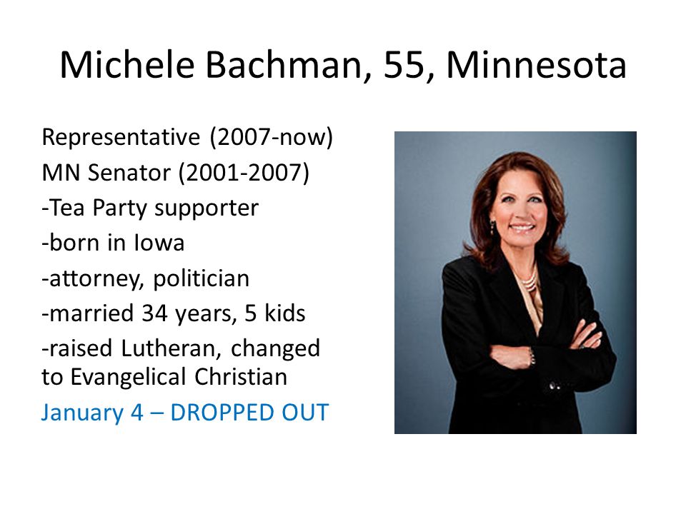 Michele Bachman, 55, Minnesota Representative (2007-now) MN Senator ( ) -Tea Party supporter -born in Iowa -attorney, politician -married 34 years, 5 kids -raised Lutheran, changed to Evangelical Christian January 4 – DROPPED OUT