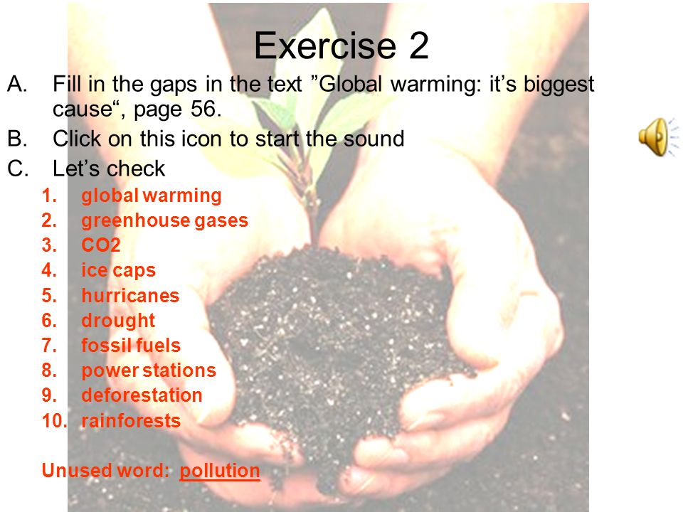 Exercise 1- Match 1.the ice in the Arctic and Antarctic 2.cutting down a forest 3.harmful chemicals in the air or water 4.coal, oil and gas 5.carbon dioxide 6.when there is no rain for a long time 7.the tropical forests 8.tropical storms 9.gases that trap the Sun’s heat 10.These produce electricity.