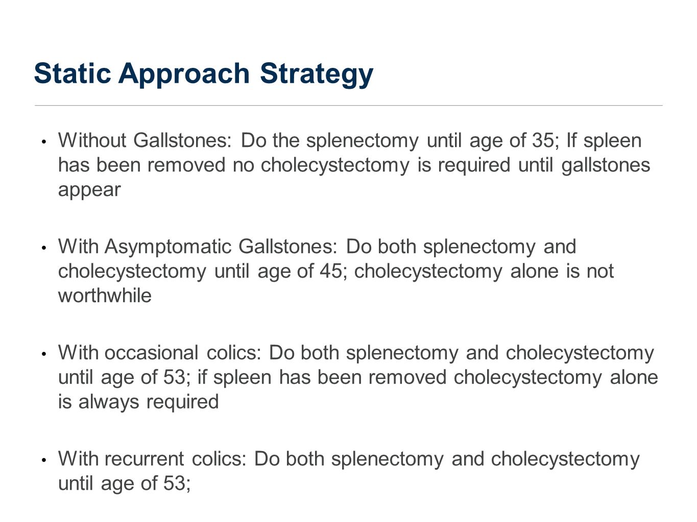 Static Approach Strategy Without Gallstones: Do the splenectomy until age of 35; If spleen has been removed no cholecystectomy is required until gallstones appear With Asymptomatic Gallstones: Do both splenectomy and cholecystectomy until age of 45; cholecystectomy alone is not worthwhile With occasional colics: Do both splenectomy and cholecystectomy until age of 53; if spleen has been removed cholecystectomy alone is always required With recurrent colics: Do both splenectomy and cholecystectomy until age of 53;