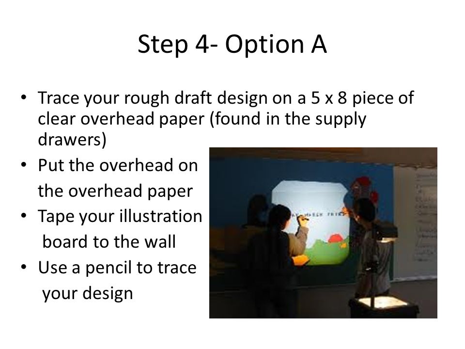 Step 4- Option A Trace your rough draft design on a 5 x 8 piece of clear overhead paper (found in the supply drawers) Put the overhead on the overhead paper Tape your illustration board to the wall Use a pencil to trace your design