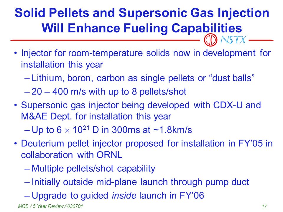 MGB / 5-Year Review / Solid Pellets and Supersonic Gas Injection Will Enhance Fueling Capabilities Injector for room-temperature solids now in development for installation this year –Lithium, boron, carbon as single pellets or dust balls –20 – 400 m/s with up to 8 pellets/shot Supersonic gas injector being developed with CDX-U and M&AE Dept.
