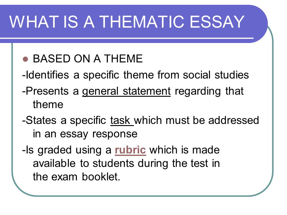 WHAT IS A THEMATIC ESSAY BASED ON A THEME -Identifies a specific theme from social studies -Presents a general statement regarding that theme -States a specific task which must be addressed in an essay response -Is graded using a rubric which is made available to students during the test in the exam booklet.rubric