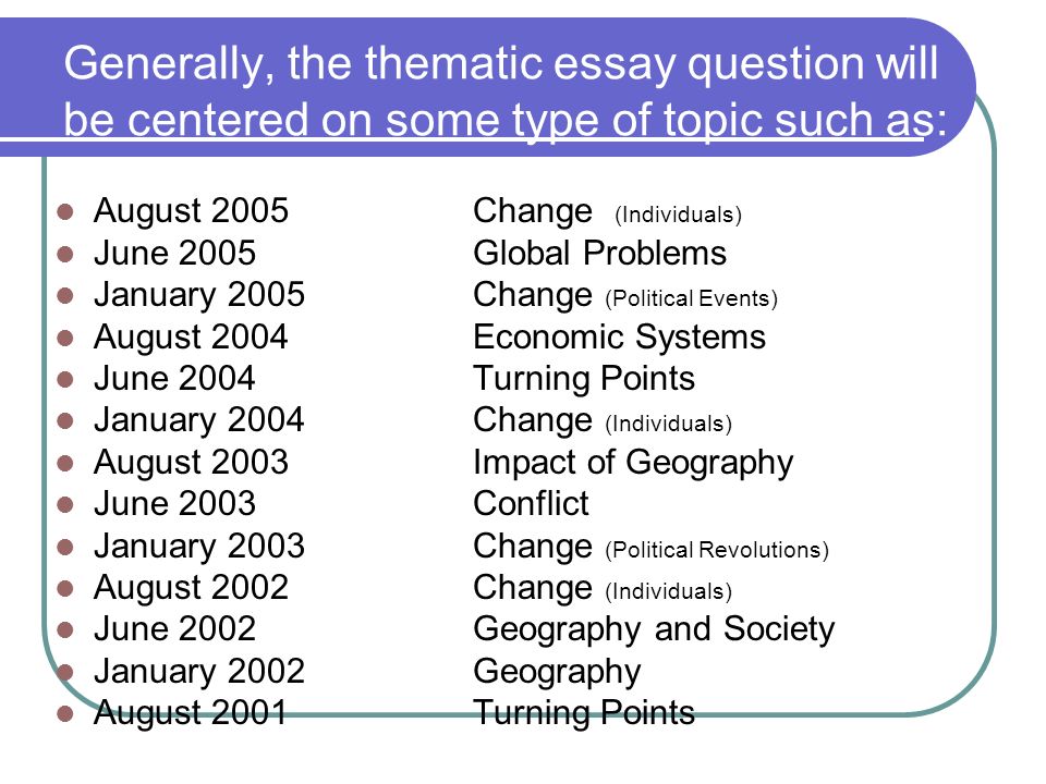 Generally, the thematic essay question will be centered on some type of topic such as: August 2005Change (Individuals) June 2005Global Problems January 2005Change (Political Events) August 2004 Economic Systems June 2004 Turning Points January 2004Change (Individuals) August 2003Impact of Geography June 2003Conflict January 2003Change (Political Revolutions) August 2002Change (Individuals) June 2002Geography and Society January 2002Geography August 2001Turning Points