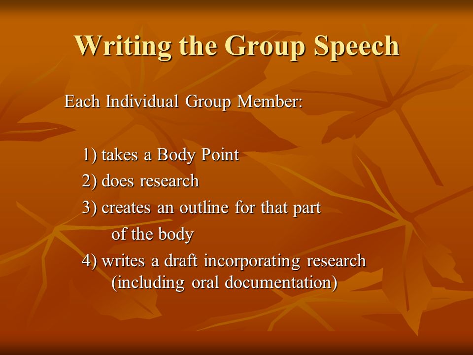 Writing the Group Speech Each Individual Group Member: 1) takes a Body Point 2) does research 3) creates an outline for that part of the body 4) writes a draft incorporating research (including oral documentation)