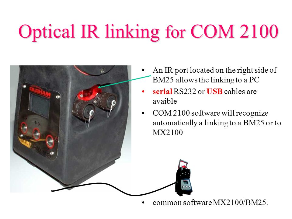 Optical IR linking for COM 2100 An IR port located on the right side of BM25 allows the linking to a PC serial RS232 or USB cables are avaible COM 2100 software will recognize automatically a linking to a BM25 or to MX2100 common software MX2100/BM25.