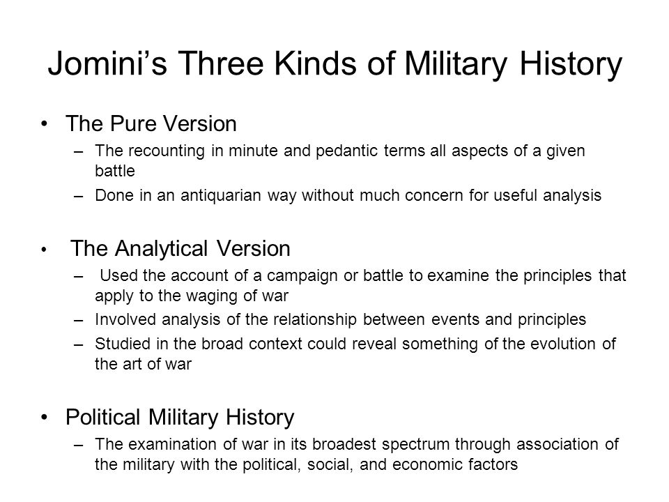 Jomini’s Three Kinds of Military History The Pure Version –The recounting in minute and pedantic terms all aspects of a given battle –Done in an antiquarian way without much concern for useful analysis The Analytical Version – Used the account of a campaign or battle to examine the principles that apply to the waging of war –Involved analysis of the relationship between events and principles –Studied in the broad context could reveal something of the evolution of the art of war Political Military History –The examination of war in its broadest spectrum through association of the military with the political, social, and economic factors