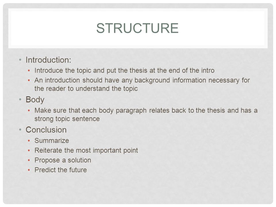 STRUCTURE Introduction: Introduce the topic and put the thesis at the end of the intro An introduction should have any background information necessary for the reader to understand the topic Body Make sure that each body paragraph relates back to the thesis and has a strong topic sentence Conclusion Summarize Reiterate the most important point Propose a solution Predict the future