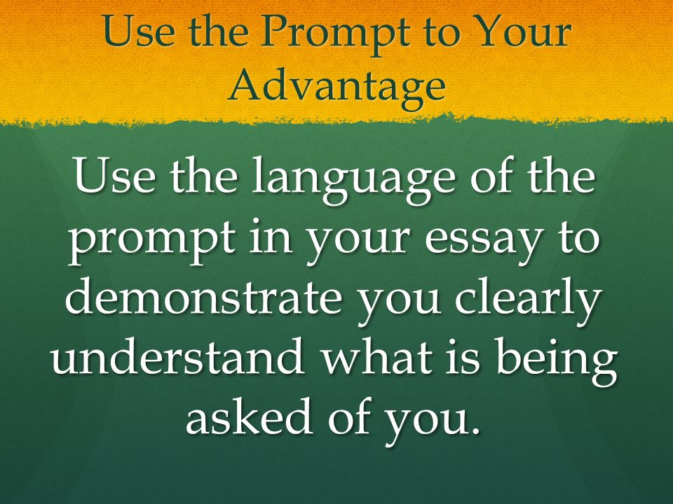 Use the Prompt to Your Advantage Use the language of the prompt in your essay to demonstrate you clearly understand what is being asked of you.