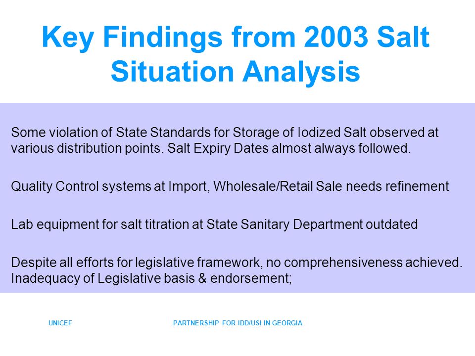 UNICEFPARTNERSHIP FOR IDD/USI IN GEORGIA Key Findings from 2003 Salt Situation Analysis Some violation of State Standards for Storage of Iodized Salt observed at various distribution points.