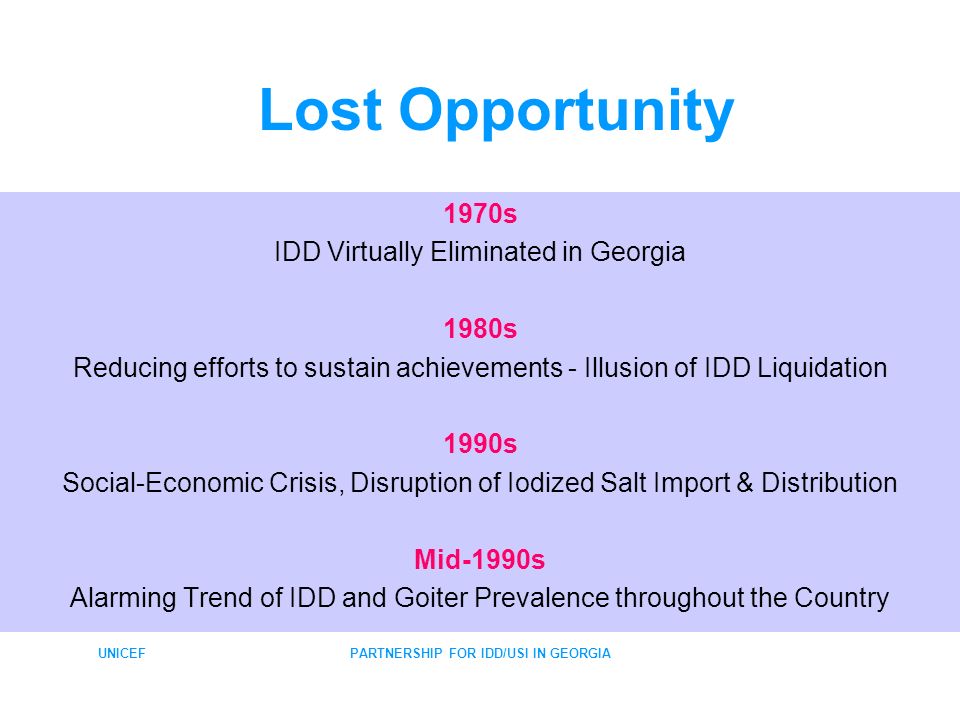 UNICEFPARTNERSHIP FOR IDD/USI IN GEORGIA Lost Opportunity 1970s IDD Virtually Eliminated in Georgia 1980s Reducing efforts to sustain achievements - Illusion of IDD Liquidation 1990s Social-Economic Crisis, Disruption of Iodized Salt Import & Distribution Mid-1990s Alarming Trend of IDD and Goiter Prevalence throughout the Country