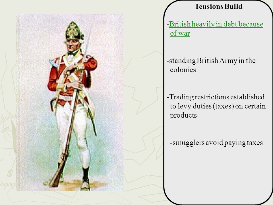 Tensions Build -British heavily in debt because of warBritish heavily in debt because of war -standing British Army in the colonies -Trading restrictions established to levy duties (taxes) on certain products -smugglers avoid paying taxes