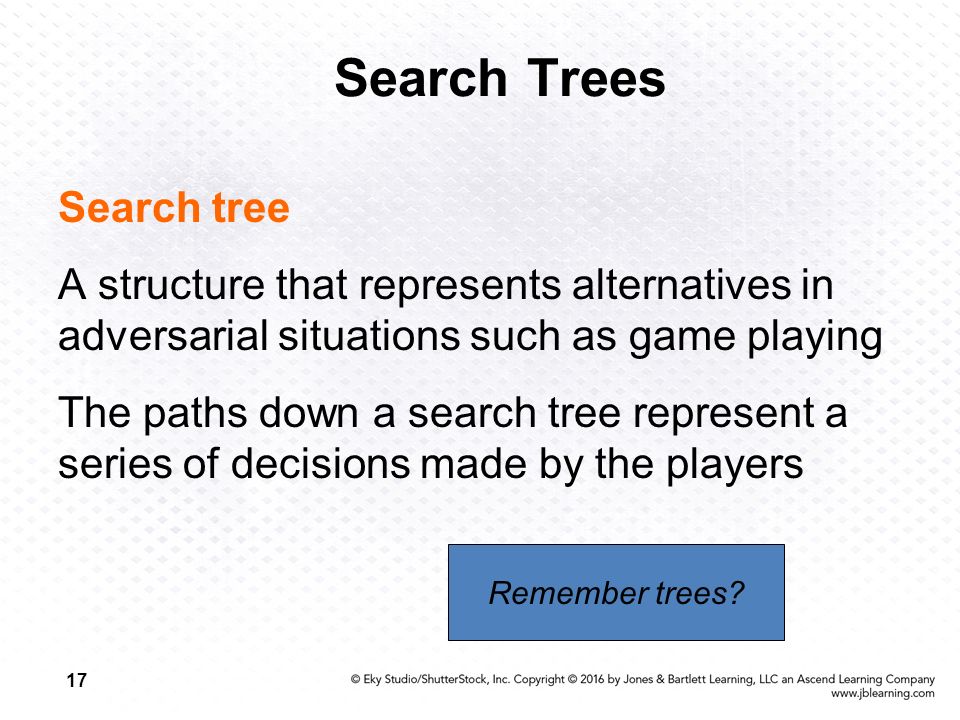 17 Search Trees Search tree A structure that represents alternatives in adversarial situations such as game playing The paths down a search tree represent a series of decisions made by the players Remember trees