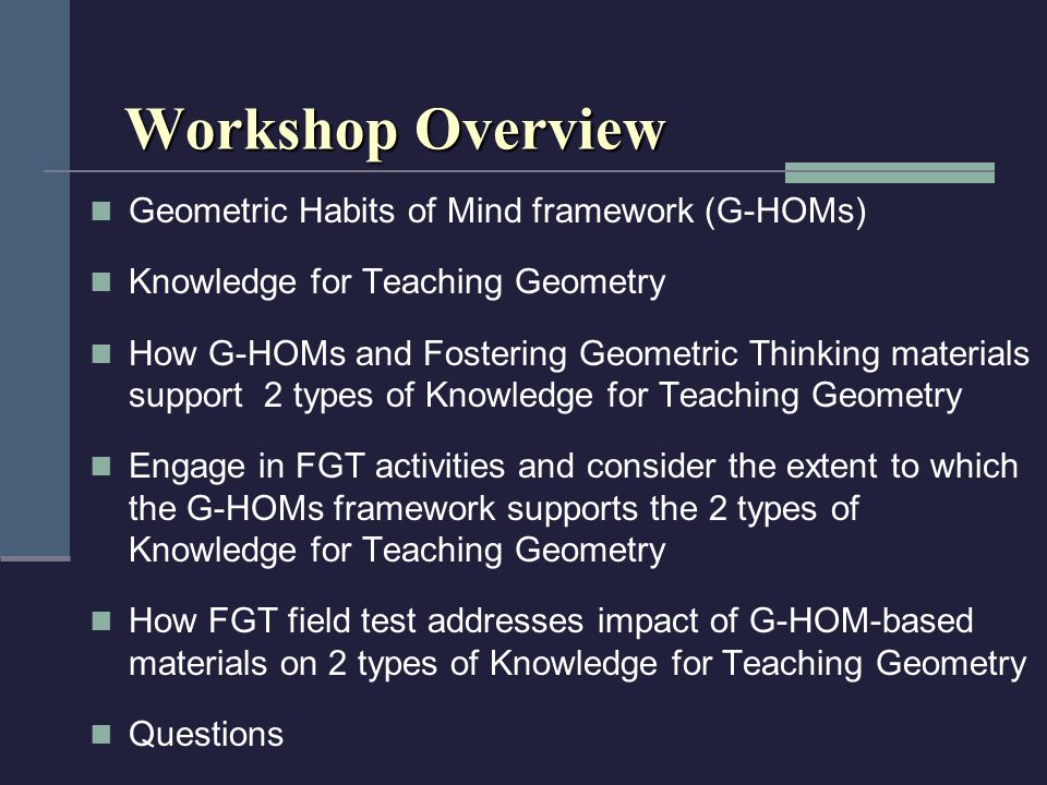 Workshop Overview Geometric Habits of Mind framework (G-HOMs) Knowledge for Teaching Geometry How G-HOMs and Fostering Geometric Thinking materials support 2 types of Knowledge for Teaching Geometry Engage in FGT activities and consider the extent to which the G-HOMs framework supports the 2 types of Knowledge for Teaching Geometry How FGT field test addresses impact of G-HOM-based materials on 2 types of Knowledge for Teaching Geometry Questions