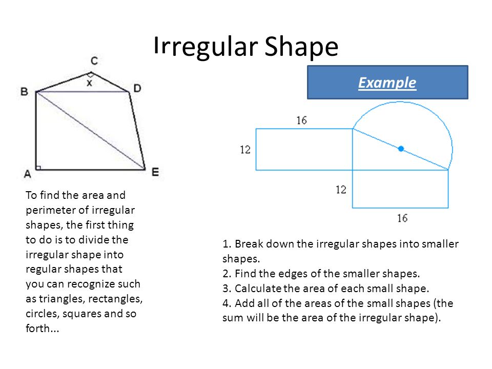 Irregular Shape To find the area and perimeter of irregular shapes, the first thing to do is to divide the irregular shape into regular shapes that you can recognize such as triangles, rectangles, circles, squares and so forth...
