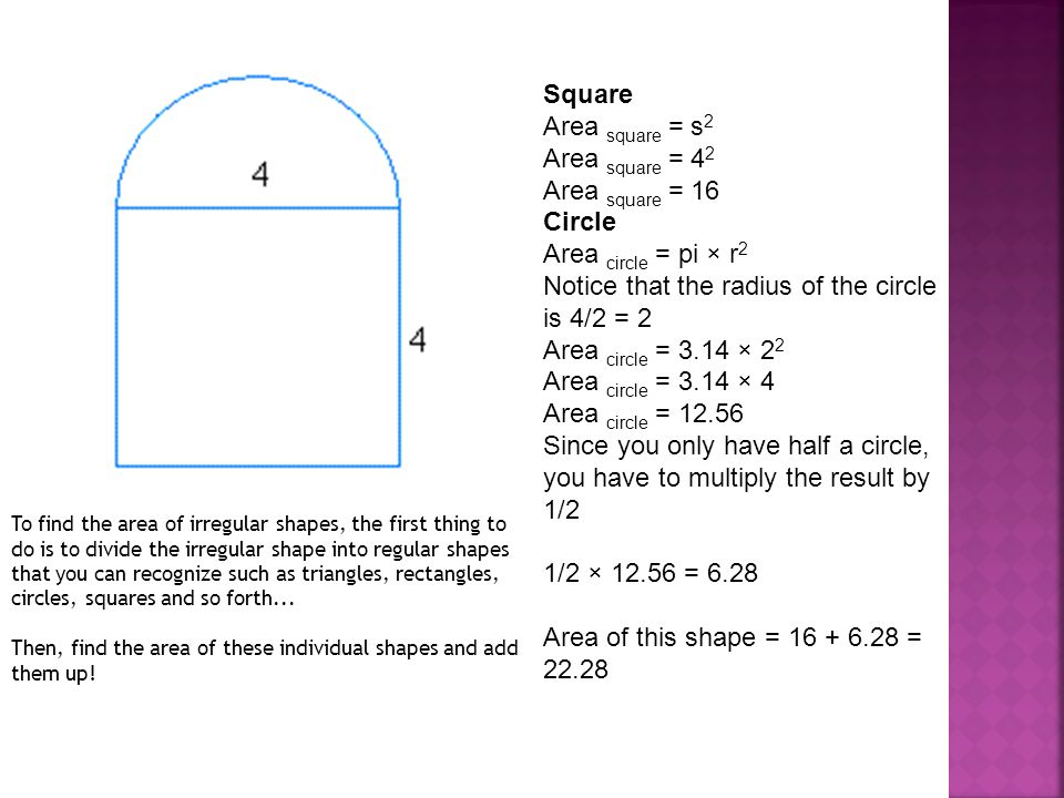 Square Area square = s 2 Area square = 4 2 Area square = 16 Circle Area circle = pi × r 2 Notice that the radius of the circle is 4/2 = 2 Area circle = 3.14 × 2 2 Area circle = 3.14 × 4 Area circle = Since you only have half a circle, you have to multiply the result by 1/2 1/2 × = 6.28 Area of this shape = = To find the area of irregular shapes, the first thing to do is to divide the irregular shape into regular shapes that you can recognize such as triangles, rectangles, circles, squares and so forth...
