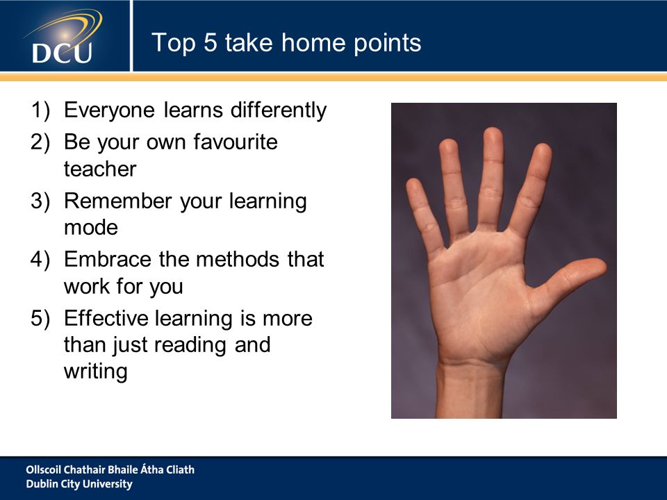 1)Everyone learns differently 2)Be your own favourite teacher 3)Remember your learning mode 4)Embrace the methods that work for you 5)Effective learning is more than just reading and writing Top 5 take home points