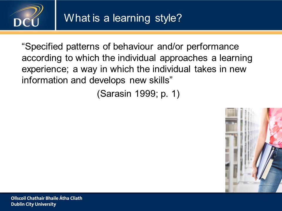 Specified patterns of behaviour and/or performance according to which the individual approaches a learning experience; a way in which the individual takes in new information and develops new skills (Sarasin 1999; p.