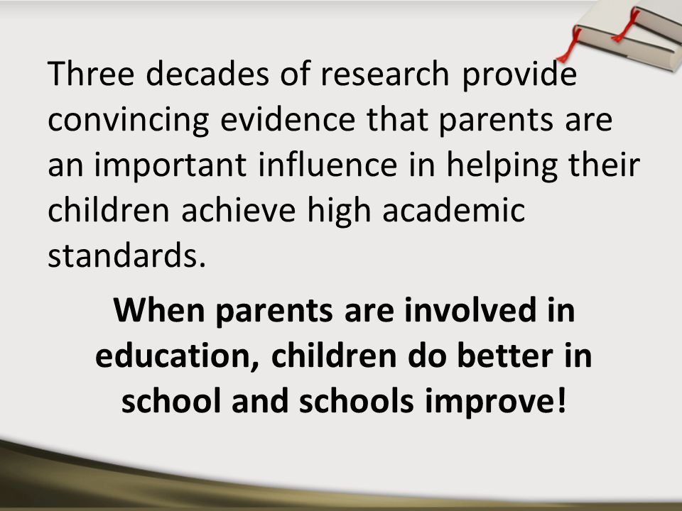 Three decades of research provide convincing evidence that parents are an important influence in helping their children achieve high academic standards.