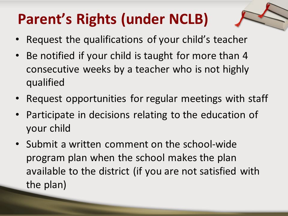 Parent’s Rights (under NCLB) Request the qualifications of your child’s teacher Be notified if your child is taught for more than 4 consecutive weeks by a teacher who is not highly qualified Request opportunities for regular meetings with staff Participate in decisions relating to the education of your child Submit a written comment on the school-wide program plan when the school makes the plan available to the district (if you are not satisfied with the plan)