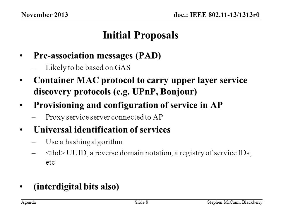doc.: IEEE /1313r0 Agenda November 2013 Stephen McCann, BlackberrySlide 8 Initial Proposals Pre-association messages (PAD) –Likely to be based on GAS Container MAC protocol to carry upper layer service discovery protocols (e.g.