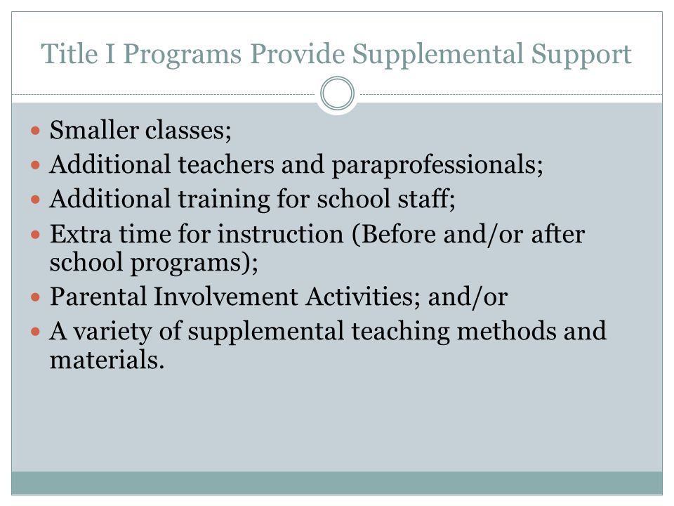 Title I Programs Provide Supplemental Support Smaller classes; Additional teachers and paraprofessionals; Additional training for school staff; Extra time for instruction (Before and/or after school programs); Parental Involvement Activities; and/or A variety of supplemental teaching methods and materials.