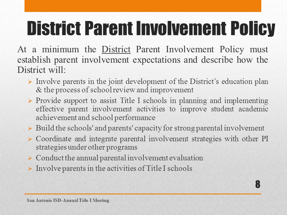 District Parent Involvement Policy At a minimum the District Parent Involvement Policy must establish parent involvement expectations and describe how the District will:  Involve parents in the joint development of the District’s education plan & the process of school review and improvement  Provide support to assist Title I schools in planning and implementing effective parent involvement activities to improve student academic achievement and school performance  Build the schools and parents capacity for strong parental involvement  Coordinate and integrate parental involvement strategies with other PI strategies under other programs  Conduct the annual parental involvement evaluation  Involve parents in the activities of Title I schools 8 San Antonio ISD-Annual Title I Meeting