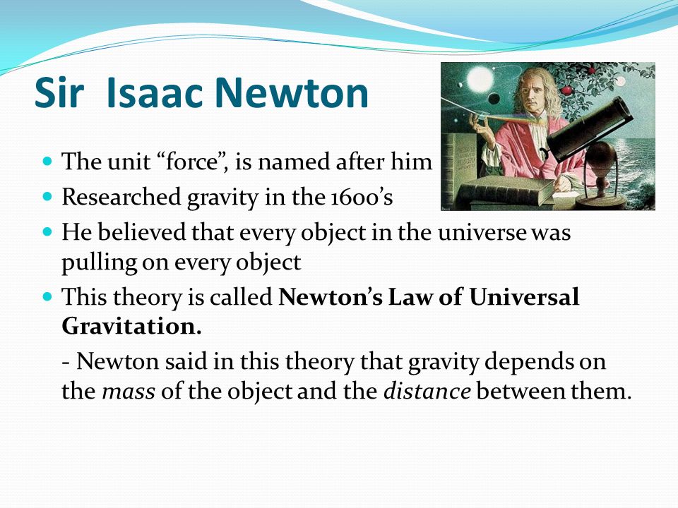 Sir Isaac Newton The unit force , is named after him Researched gravity in the 1600’s He believed that every object in the universe was pulling on every object This theory is called Newton’s Law of Universal Gravitation.