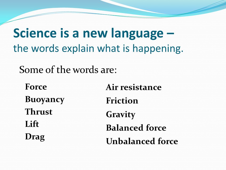 Force Buoyancy Thrust Lift Drag Air resistance Friction Gravity Balanced force Unbalanced force Science is a new language – the words explain what is happening.
