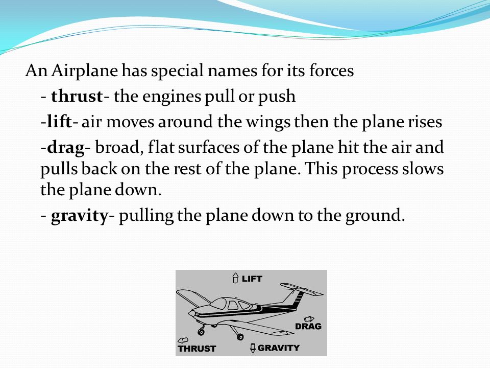An Airplane has special names for its forces - thrust- the engines pull or push -lift- air moves around the wings then the plane rises -drag- broad, flat surfaces of the plane hit the air and pulls back on the rest of the plane.