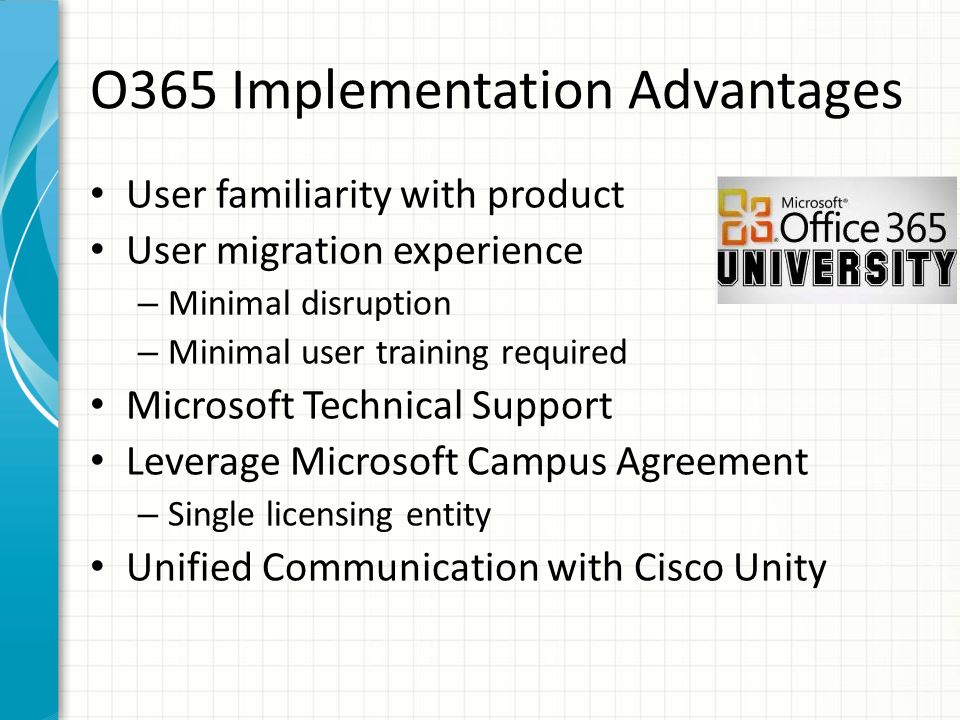 O365 Implementation Advantages User familiarity with product User migration experience – Minimal disruption – Minimal user training required Microsoft Technical Support Leverage Microsoft Campus Agreement – Single licensing entity Unified Communication with Cisco Unity