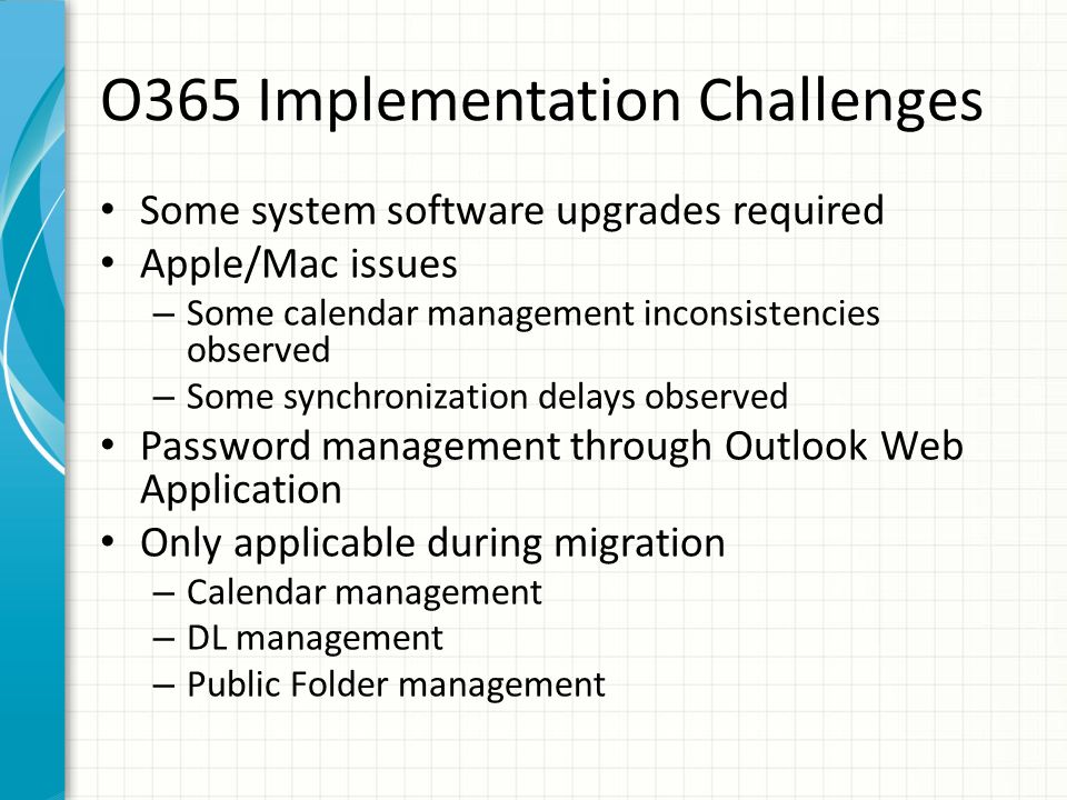O365 Implementation Challenges Some system software upgrades required Apple/Mac issues – Some calendar management inconsistencies observed – Some synchronization delays observed Password management through Outlook Web Application Only applicable during migration – Calendar management – DL management – Public Folder management