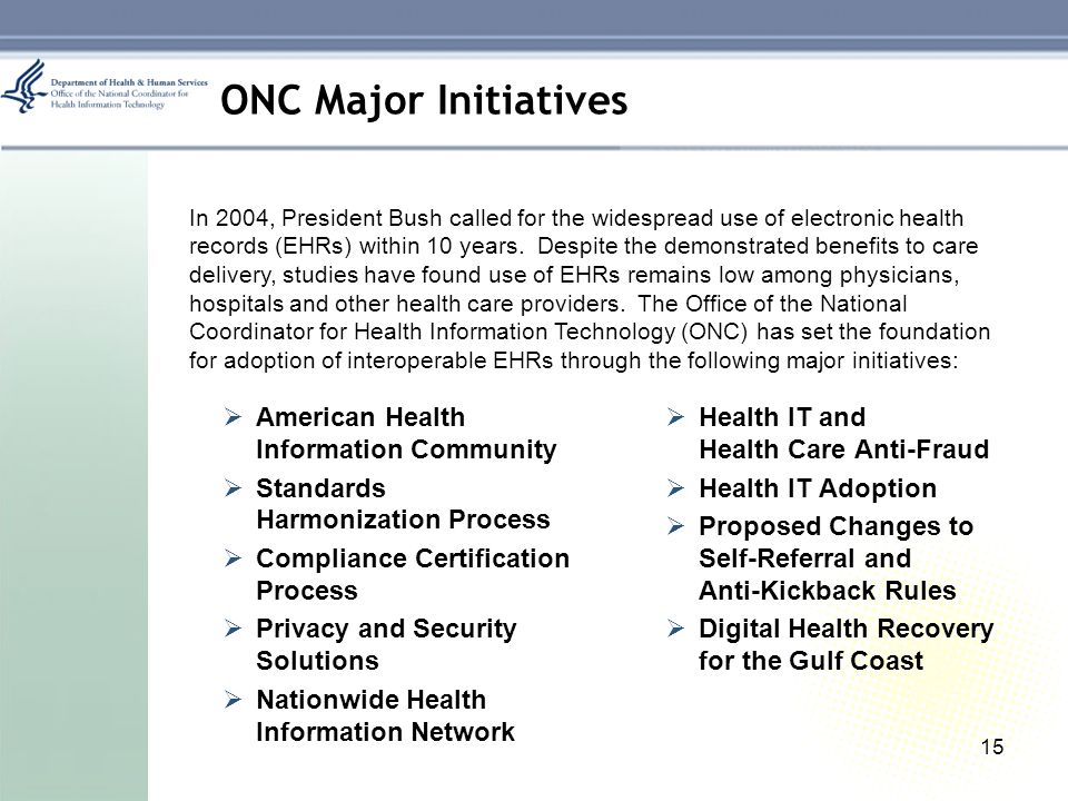15 ONC Major Initiatives  American Health Information Community  Standards Harmonization Process  Compliance Certification Process  Privacy and Security Solutions  Nationwide Health Information Network  Health IT and Health Care Anti-Fraud  Health IT Adoption  Proposed Changes to Self-Referral and Anti-Kickback Rules  Digital Health Recovery for the Gulf Coast In 2004, President Bush called for the widespread use of electronic health records (EHRs) within 10 years.