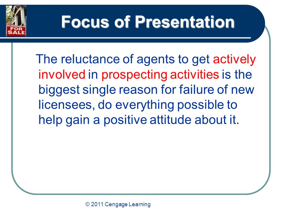 © 2011 Cengage Learning Focus of Presentation The reluctance of agents to get actively involved in prospecting activities is the biggest single reason for failure of new licensees, do everything possible to help gain a positive attitude about it.
