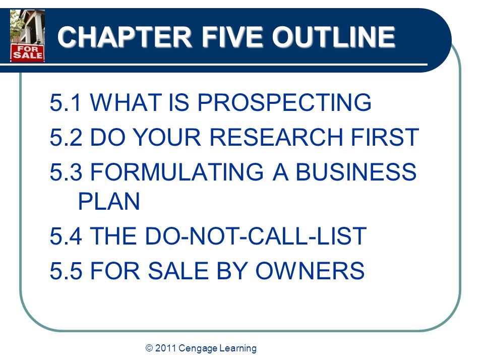 © 2011 Cengage Learning CHAPTER FIVE OUTLINE 5.1 WHAT IS PROSPECTING 5.2 DO YOUR RESEARCH FIRST 5.3 FORMULATING A BUSINESS PLAN 5.4 THE DO-NOT-CALL-LIST 5.5 FOR SALE BY OWNERS
