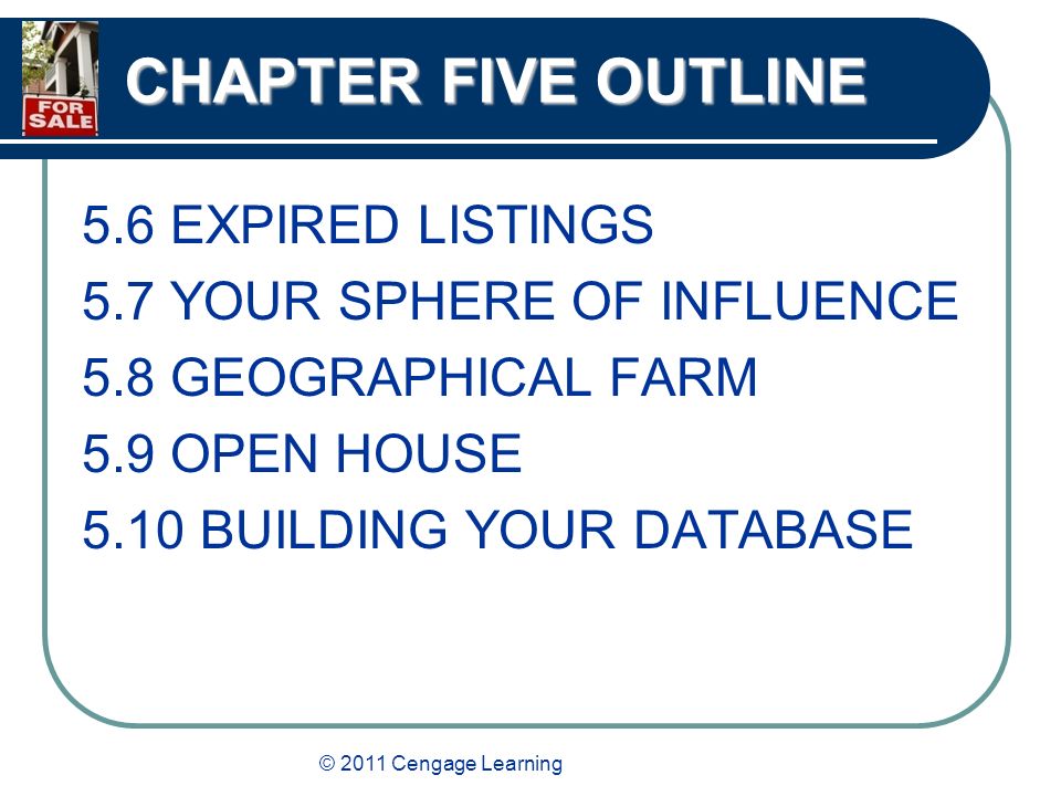 © 2011 Cengage Learning CHAPTER FIVE OUTLINE 5.6 EXPIRED LISTINGS 5.7 YOUR SPHERE OF INFLUENCE 5.8 GEOGRAPHICAL FARM 5.9 OPEN HOUSE 5.10 BUILDING YOUR DATABASE