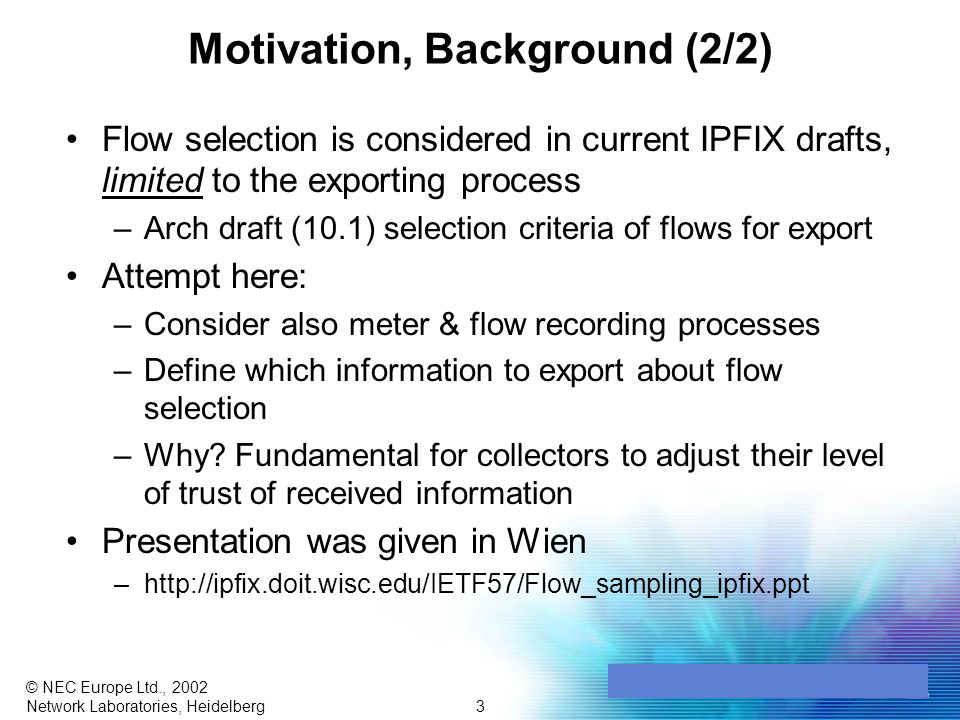 3 © NEC Europe Ltd., 2002 Network Laboratories, Heidelberg Motivation, Background (2/2) Flow selection is considered in current IPFIX drafts, limited to the exporting process –Arch draft (10.1) selection criteria of flows for export Attempt here: –Consider also meter & flow recording processes –Define which information to export about flow selection –Why.