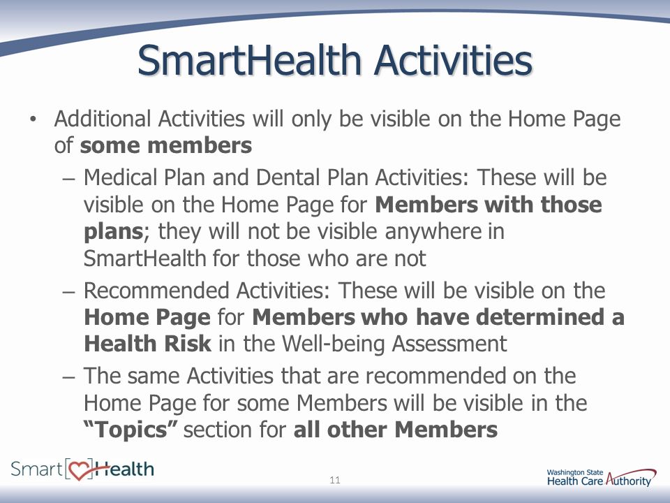 SmartHealth Activities Additional Activities will only be visible on the Home Page of some members – Medical Plan and Dental Plan Activities: These will be visible on the Home Page for Members with those plans; they will not be visible anywhere in SmartHealth for those who are not – Recommended Activities: These will be visible on the Home Page for Members who have determined a Health Risk in the Well-being Assessment – The same Activities that are recommended on the Home Page for some Members will be visible in the Topics section for all other Members 11