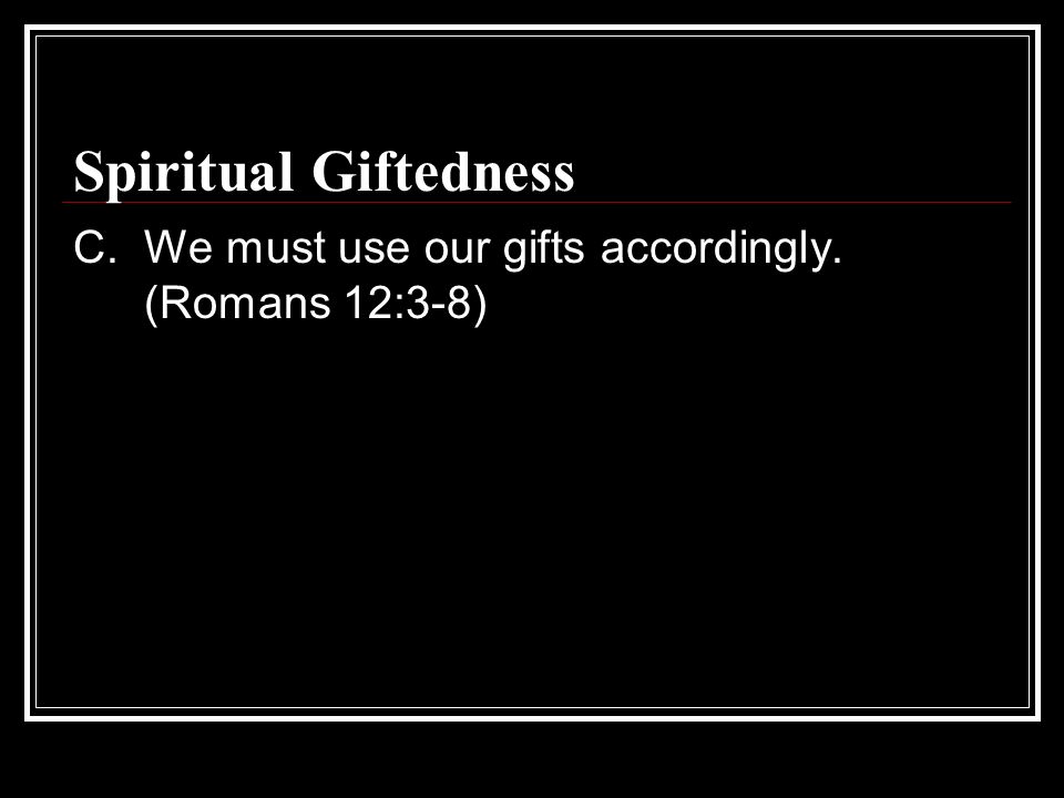 Spiritual Giftedness C. We must use our gifts accordingly. (Romans 12:3-8)